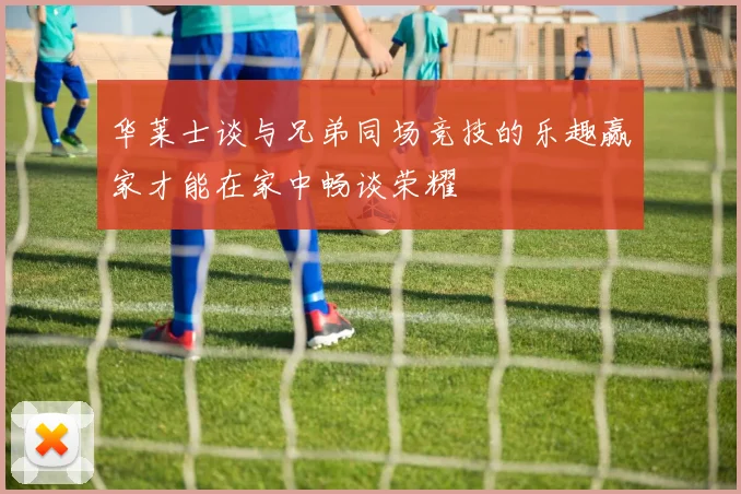 华莱士谈与兄弟同场竞技的乐趣赢家才能在家中畅谈荣耀