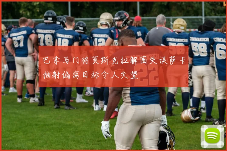 巴拿马门将莫斯克拉解围失误萨卡抽射偏离目标令人失望