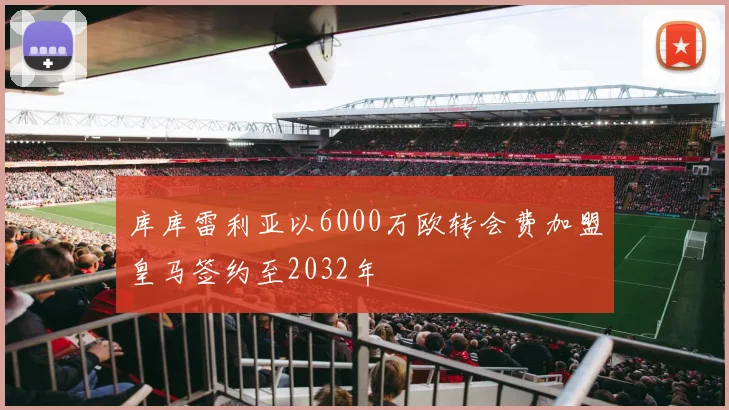 库库雷利亚以6000万欧转会费加盟皇马签约至2032年